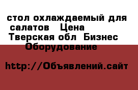 стол охлаждаемый для салатов › Цена ­ 50 000 - Тверская обл. Бизнес » Оборудование   